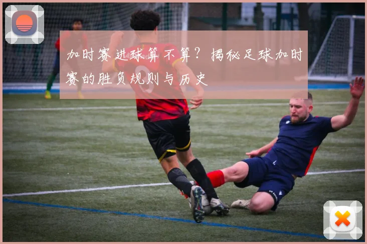 加时赛进球算不算？揭秘足球加时赛的胜负规则与历史