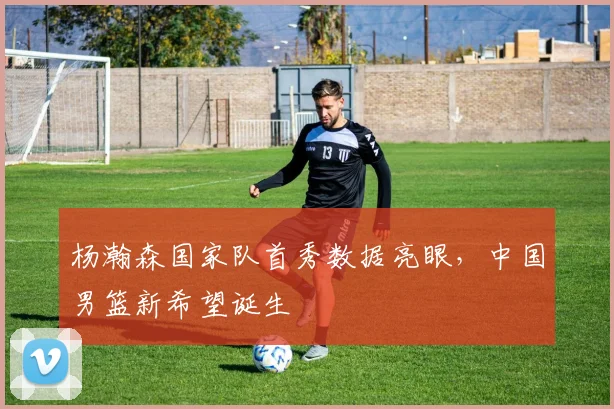 杨瀚森国家队首秀数据亮眼,中国男篮新希望诞生