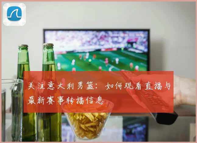 关注意大利男篮:如何观看直播与最新赛事转播信息