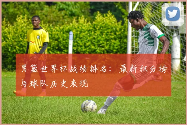男篮世界杯战绩排名:最新积分榜与球队历史表现