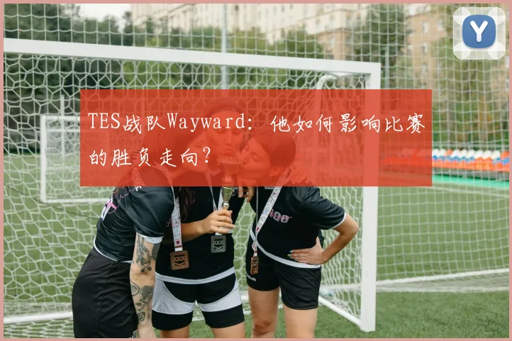 TES战队Wayward:他如何影响比赛的胜负走向?