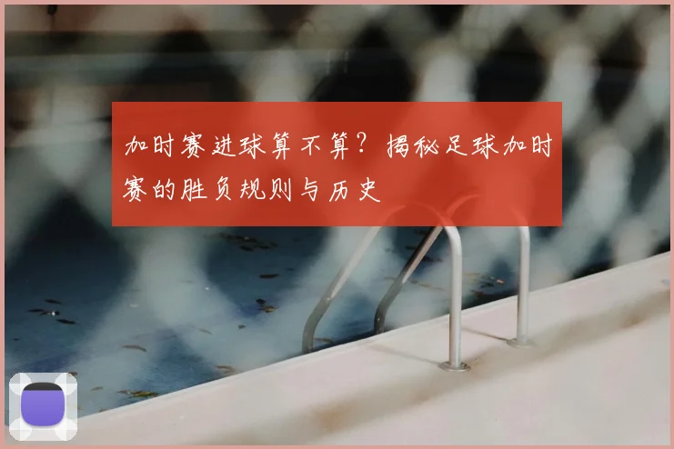加时赛进球算不算?揭秘足球加时赛的胜负规则与历史