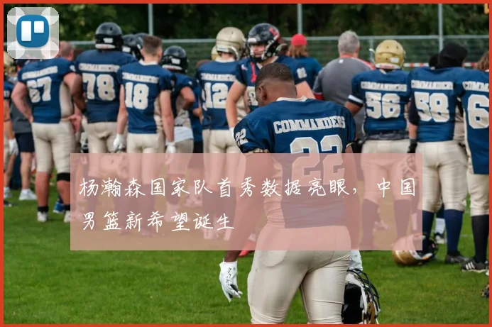杨瀚森国家队首秀数据亮眼，中国男篮新希望诞生